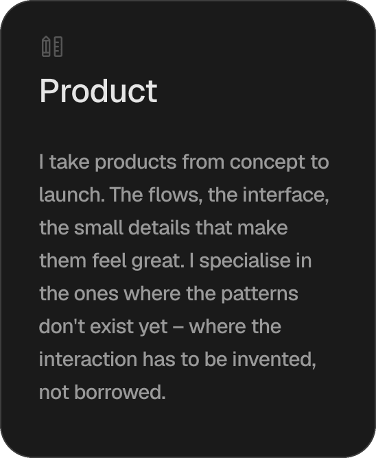 Product. I take products from concept to launch. The flows, the interface, the small details that make them feel great. I specialise in the ones where the patterns don't exist yet – where the interaction has to be invented, not borrowed.